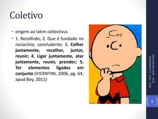 Coletivo
• origem ao latim collectivus
• 1. Recolhido; 2. Que é fundado no
raciocínio, concludente; 3. Colher
juntamente, recolher, juntar,
reunir; 4. Ligar juntamente, atar
juntamente, reunir, prender; 5.
Ter elementos ligados em
conjunto (VICENTINI, 2006, pg. 64,
apud Boy, 2011)
SEDF-CRET-ECARNIQUEIRA-
EEAA-ANAÍHAESERPEÑA
9
 