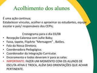 Acolhimento dos alunos
É uma ação continua;
Estabelecer vínculos, acolher e aproximar os estudantes, equipe
escolar e país/ responsáveis dos CEPIs;
Cronograma para o dia 03/08
• Recepção Calorosa com Jullie Baby;
• Faixa, tapete, FlipArte “Mensagem” , Balões.
• Fala da Nossa Diretora;
• Coordenadora Pedagógica;
• Coordenador da Integração Curricular.
• Enceramento e todos deveram ir para as salas.
• IMPORTANTE: FAZER UM MOMENTO COM OS ALUNOS DE
ESCUTA ATIVA E TROCA, ALÉM DAS ORIENTAÇÕES QUE ACHAR
PERTINENTE.
 