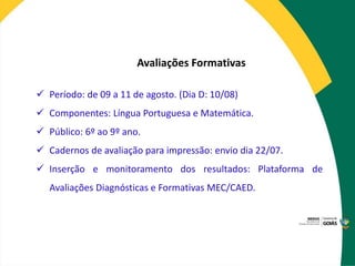 Avaliações Formativas
 Período: de 09 a 11 de agosto. (Dia D: 10/08)
 Componentes: Língua Portuguesa e Matemática.
 Público: 6º ao 9º ano.
 Cadernos de avaliação para impressão: envio dia 22/07.
 Inserção e monitoramento dos resultados: Plataforma de
Avaliações Diagnósticas e Formativas MEC/CAED.
 
