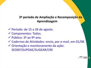 3º período de Ampliação e Recomposição da
Aprendizagem
 Período: de 15 a 26 de agosto.
 Componentes: Todos.
 Público: 3º ao 9º ano.
 Cadernos de Atividades: envio, por e-mail, em 01/08.
 Orientação e monitoramento da ação:
SEDIEF/SUPOAE/SUGEAR/CRE
 