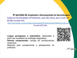 3º período de Ampliação e Recomposição da Aprendizagem
Cadernos de Atividades (3º bimestre, aula 14): envio, por e-mail, em
01/08, ou pelo link:
https://drive.google.com/drive/folders/146Uv6vgeD54CF2CAfpwYsZnDlA78fyMX?usp=sharing
Ou pelo QR Code
Língua portuguesa e matemática: elaboradas a
partir dos resultados da avaliação diagnóstica.
Demais componentes: revisão de conhecimentos
essenciais.
Materiais para complementar o planejamento do
professor.
 
