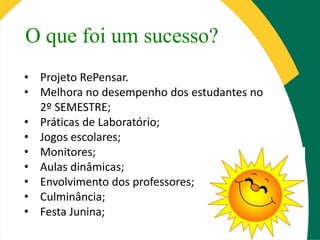 O que foi um sucesso?
• Projeto RePensar.
• Melhora no desempenho dos estudantes no
2º SEMESTRE;
• Práticas de Laboratório;
• Jogos escolares;
• Monitores;
• Aulas dinâmicas;
• Envolvimento dos professores;
• Culminância;
• Festa Junina;
 
