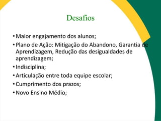 Desafios
•Maior engajamento dos alunos;
•Plano de Ação: Mitigação do Abandono, Garantia de
Aprendizagem, Redução das desigualdades de
aprendizagem;
•Indisciplina;
•Articulação entre toda equipe escolar;
•Cumprimento dos prazos;
•Novo Ensino Médio;
 