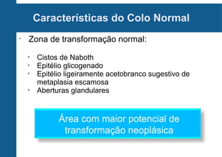 Características do Colo Normal
•
Zona de transformação normal:

Cistos de Naboth

Epitélio glicogenado

Epitélio ligeiramente acetobranco sugestivo de
metaplasia escamosa

Aberturas glandulares
Área com maior potencial de
transformação neoplásica
 