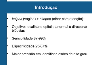 Introdução

kolpos (vagina) + skopeo (olhar com atenção)

Objetivo: localizar o epitélio anormal e direcionar
biópsias

Sensibilidade 87-99%

Especificidade 23-87%

Maior precisão em identificar lesões de alto grau
 