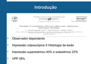Introdução

Observador dependente

Impressão colposcópica X Histologia da lesão

Impressão superestimou 40% e subestimou 23%

VPP 39%
 