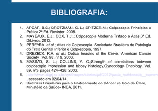 BIBLIOGRAFIA:
1. APGAR, B.S.; BROTZMAN, G. L.; SPITZER,M.; Colposcopia Princípios e
Prática.2ª Ed. Revinter. 2008.
2. MAYEAUX, E.J.; COX, T.J..; Colposcopia Moderna Tratado e Atlas.3ª Ed.
DiLivros. 2012.
3. PEREYRA et al.; Atlas de Colposcopia. Sociedade Brasileira de Patologia
do Trato Genital Inferior e Colposcopia, 1997.
4. DREZECK, R.A. et al.; Optical Imaging of the Cervix, American Cancer
Society. Vol. 98, nº 9. 2003.
5. MASSAD, S. L.; COLLINS, Y. C.;Strength of correlations between
colposcopic impression and biopsy histology,Gynecology Oncology. Vol.
89, nº3, pages 424–428. 2003.
6. http://www.abgrj.org.br/sys/images/stories/pdf2012/paula_maldonado__nomenc
, acessado em 02/04/14.
7. Diretrizes Brasileiras para o Rastreamento do Câncer de Colo de Útero,
Ministério da Saúde- INCA, 2011.
 