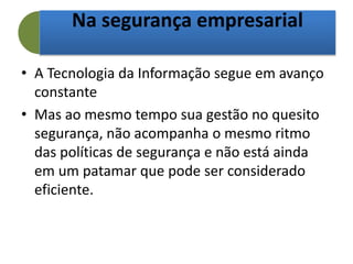 Na segurança empresarial
• A Tecnologia da Informação segue em avanço
constante
• Mas ao mesmo tempo sua gestão no quesito
segurança, não acompanha o mesmo ritmo
das políticas de segurança e não está ainda
em um patamar que pode ser considerado
eficiente.
 