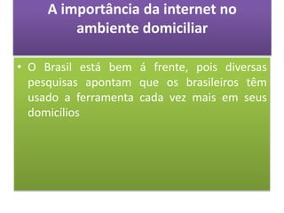 A importância da internet no
ambiente domiciliar
• O Brasil está bem á frente, pois diversas
pesquisas apontam que os brasileiros têm
usado a ferramenta cada vez mais em seus
domicílios
 