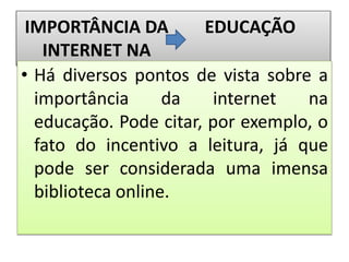 IMPORTÂNCIA DA
INTERNET NA
EDUCAÇÃO
• Há diversos pontos de vista sobre a
importância da internet na
educação. Pode citar, por exemplo, o
fato do incentivo a leitura, já que
pode ser considerada uma imensa
biblioteca online.
 