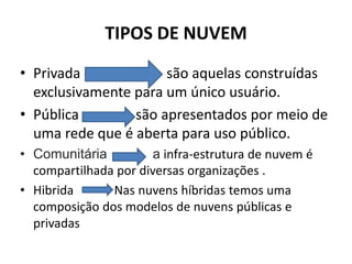TIPOS DE NUVEM
• Privada - As nuv são aquelas construídas
exclusivamente para um único usuário.
• Pública são apresentados por meio de
uma rede que é aberta para uso público.
• Comunitária a infra-estrutura de nuvem é
compartilhada por diversas organizações .
• Hibrida Nas nuvens híbridas temos uma
composição dos modelos de nuvens públicas e
privadas
 