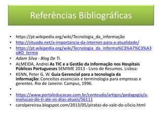 Referências Bibliográficas
• https://pt.wikipedia.org/wiki/Tecnologia_da_informação
• http://situado.net/a-importancia-da-internet-para-a-atualidade/
• https://pt.wikipedia.org/wiki/Tecnologia_da_informa%C3%A7%C3%A3
o#O_termo
• Adam Silva - Blog De Ti.
• ALMEIDA, Andrei As TIC e a Gestão da Informação nos Hospitais
Públicos Portugueses SEMIME 2013 - Livro de Resumos. Lisboa:
• KENN, Peter G. W. Guia Gerencial para a tecnologia da
informação: Conceitos essenciais e terminologia para empresas e
gerentes. Rio de Janeiro: Campus, 1996.
•
• https://www.portaleducacao.com.br/conteudo/artigos/pedagogia/a-
evolucao-do-ti-ate-os-dias-atuais/56111
• carolpereiraa.blogspot.com/2013/05/piratas-do-vale-do-silicio.html
 