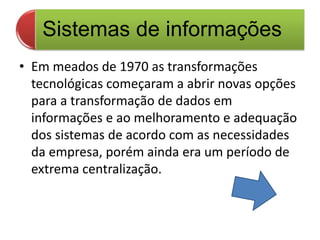 Sistemas de informações
• Em meados de 1970 as transformações
tecnológicas começaram a abrir novas opções
para a transformação de dados em
informações e ao melhoramento e adequação
dos sistemas de acordo com as necessidades
da empresa, porém ainda era um período de
extrema centralização.
 