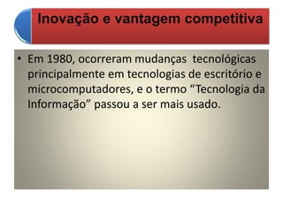 Inovação e vantagem competitiva
• Em 1980, ocorreram mudanças tecnológicas
principalmente em tecnologias de escritório e
microcomputadores, e o termo “Tecnologia da
Informação” passou a ser mais usado.
 