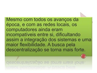Mesmo com todos os avanços da
época, e com as redes locais, os
computadores ainda eram
incompatíveis entre si, dificultando
assim a integração dos sistemas e uma
maior flexibilidade. A busca pela
descentralização se torna mais forte.
 