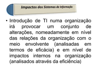 • Introdução de TI numa organização
irá provocar um conjunto de
alterações, nomeadamente em nível
das relações da organização com o
meio envolvente (analisadas em
termos de eficácia) e em nível de
impactos internos na organização
(analisados através da eficiência)
 
