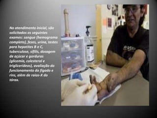 No atendimento inicial, são
solicitados os seguintes
exames: sangue (hemograma
completo), fezes, urina, testes
para hepatites B e C,
tuberculose, sífilis, dosagem
de açúcar e gorduras
(glicemia, colesterol e
triglicerídeos), avaliação do
funcionamento do fígado e
rins, além de raios-X do
tórax.
 