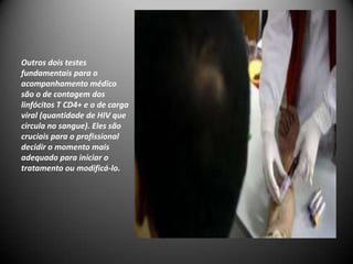 Outros dois testes
fundamentais para o
acompanhamento médico
são o de contagem dos
linfócitos T CD4+ e o de carga
viral (quantidade de HIV que
circula no sangue). Eles são
cruciais para o profissional
decidir o momento mais
adequado para iniciar o
tratamento ou modificá-lo.
 