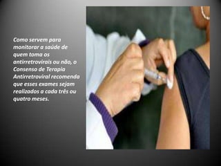 Como servem para
monitorar a saúde de
quem toma os
antirretrovirais ou não, o
Consenso de Terapia
Antirretroviral recomenda
que esses exames sejam
realizados a cada três ou
quatro meses.
 