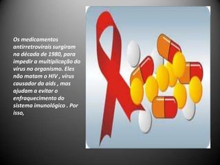 Os medicamentos
antirretrovirais surgiram
na década de 1980, para
impedir a multiplicação do
vírus no organismo. Eles
não matam o HIV , vírus
causador da aids , mas
ajudam a evitar o
enfraquecimento do
sistema imunológico . Por
isso,
 
