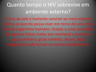 Quanto tempo o HIV sobrevive em
        ambiente externo?
O vírus da aids é bastante sensível ao meio externo.
Estima-se que ele possa viver em torno de uma hora
fora do organismo humano. Graças a uma variedade
  de agentes físicos (calor, por exemplo) e químicos
     (água sanitária, glute raldeído, álcool, água
   oxigenada) pode tornar-se inativo rapidamente.
 