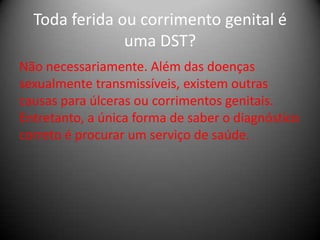 Toda ferida ou corrimento genital é
               uma DST?
Não necessariamente. Além das doenças
sexualmente transmissíveis, existem outras
causas para úlceras ou corrimentos genitais.
Entretanto, a única forma de saber o diagnóstico
correto é procurar um serviço de saúde.
 