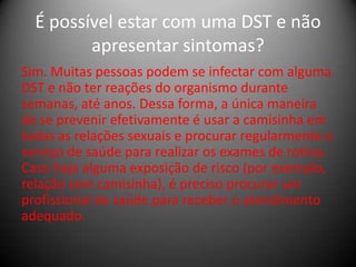É possível estar com uma DST e não
         apresentar sintomas?
Sim. Muitas pessoas podem se infectar com alguma
DST e não ter reações do organismo durante
semanas, até anos. Dessa forma, a única maneira
de se prevenir efetivamente é usar a camisinha em
todas as relações sexuais e procurar regularmente o
serviço de saúde para realizar os exames de rotina.
Caso haja alguma exposição de risco (por exemplo,
relação sem camisinha), é preciso procurar um
profissional de saúde para receber o atendimento
adequado.
 