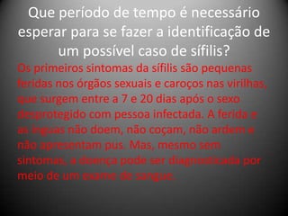 Que período de tempo é necessário
esperar para se fazer a identificação de
      um possível caso de sífilis?
Os primeiros sintomas da sífilis são pequenas
feridas nos órgãos sexuais e caroços nas virilhas,
que surgem entre a 7 e 20 dias após o sexo
desprotegido com pessoa infectada. A ferida e
as ínguas não doem, não coçam, não ardem e
não apresentam pus. Mas, mesmo sem
sintomas, a doença pode ser diagnosticada por
meio de um exame de sangue.
 