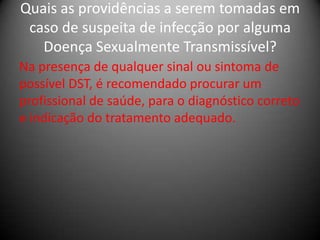 Quais as providências a serem tomadas em
 caso de suspeita de infecção por alguma
   Doença Sexualmente Transmissível?
Na presença de qualquer sinal ou sintoma de
possível DST, é recomendado procurar um
profissional de saúde, para o diagnóstico correto
e indicação do tratamento adequado.
 