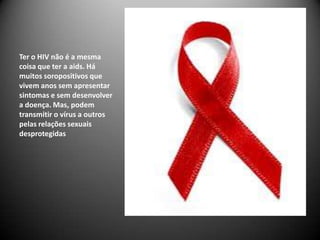 Ter o HIV não é a mesma
coisa que ter a aids. Há
muitos soropositivos que
vivem anos sem apresentar
sintomas e sem desenvolver
a doença. Mas, podem
transmitir o vírus a outros
pelas relações sexuais
desprotegidas
 