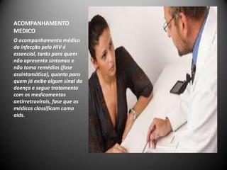 ACOMPANHAMENTO
MEDICO
O acompanhamento médico
da infecção pelo HIV é
essencial, tanto para quem
não apresenta sintomas e
não toma remédios (fase
assintomática), quanto para
quem já exibe algum sinal da
doença e segue tratamento
com os medicamentos
antirretrovirais, fase que os
médicos classificam como
aids.
 