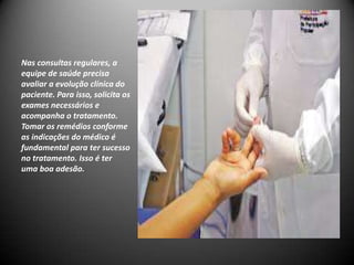 Nas consultas regulares, a
equipe de saúde precisa
avaliar a evolução clínica do
paciente. Para isso, solicita os
exames necessários e
acompanha o tratamento.
Tomar os remédios conforme
as indicações do médico é
fundamental para ter sucesso
no tratamento. Isso é ter
uma boa adesão.
 