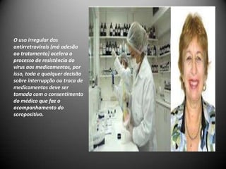O uso irregular dos
antirretrovirais (má adesão
ao tratamento) acelera o
processo de resistência do
vírus aos medicamentos, por
isso, toda e qualquer decisão
sobre interrupção ou troca de
medicamentos deve ser
tomada com o consentimento
do médico que faz o
acompanhamento do
soropositivo.
 