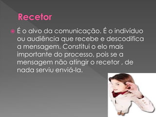  É o alvo da comunicação. É o indivíduo
ou audiência que recebe e descodifica
a mensagem. Constitui o elo mais
importante do processo, pois se a
mensagem não atingir o recetor , de
nada serviu enviá-la.
 