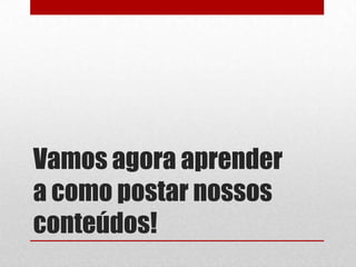 Vamos agora aprender
a como postar nossos
conteúdos!
 