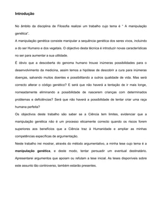 Introdução


No âmbito da disciplina de Filosofia realizei um trabalho cujo tema é “ A manipulação

genética”.

A manipulação genética consiste manipular a sequência genética dos seres vivos, incluindo

a do ser Humano e dos vegetais. O objectivo desta técnica é introduzir novas características

no ser para aumentar a sua utilidade.

É óbvio que a descoberta do genoma humano trouxe inúmeras possibilidades para o

desenvolvimento da medicina, assim temos a hipótese de descobrir a cura para inúmeras

doenças, salvando muitos doentes e possibilitando a outros qualidade de vida. Mas será

correcto alterar o código genético? E será que não haverá a tentação de ir mais longe,

nomeadamente eliminando a possibilidade de nascerem crianças com determinados

problemas e deficiências? Será que não haverá a possibilidade de tentar criar uma raça

humana perfeita?

Os objectivos deste trabalho são saber se a Ciência tem limites, evidenciar que a

manipulação genética não é um processo eticamente correcto quando os riscos forem

superiores aos benefícios que a Ciência traz à Humanidade e ampliar as minhas

competências específicas de argumentação.

Neste trabalho irei mostrar, através do método argumentativo, a minha tese cujo tema é a

manipulação genética, e deste modo, tentar persuadir um eventual destinatário.

Apresentarei argumentos que apoiam ou refutam a tese inicial. As teses disponíveis sobre

este assunto tão controverso, também estarão presentes.
 