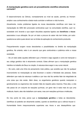 A manipulação genética será um procedimento científico eticamente
correcto?


O desenvolvimento da Ciência, nomeadamente ao nível da saúde, permitiu ao Homem

ampliar o seu conhecimento e deste modo controlar e melhorar a vida humana.

Actualmente, muitos problemas ligados às novas descobertas científicas com base na

manipulação do ADN têm provocado controvérsia quer na comunidade científica, quer na

sociedade civil, levando a que sejam discutidas aspectos ligados aos benefícios e riscos

associados à sua utilização. Se por um lado a procura do saber não tem limites, por outro

questiona-se sobre quais devem ser os limites da aplicação do conhecimento produzido.



Frequentemente surgem novas descobertas e possibilidades no âmbito da manipulação

genética. No entanto, este é um assunto que gera controvérsia e polémica entre a nossa

sociedade.

- De um lado estão aqueles defendem que o Homem é algo sagrado e como tal manipular o

seu código genético não é eticamente correcto. Estes afirmam que a manipulação genética

interfere no trabalho de Deus na criação. A natureza deve seguir o seu curso natural.

- Do outro, está uma linha de pensamento mais prática, que acredita que não há qualquer

inconveniente na manipulação se esta favorecer a saúde e felicidade das pessoas. Estes

defendem que nada da natureza é estático e por isso não faz sentido falar da integridade de

uma coisa que não existe. Além disso, os engenheiros genéticos quando manipulam a

geneticamente os organismos não revelam falta de respeito pelos mesmos. Para eles, a vida

não passa de um conjunto de reacções químicas, um gene não é nada mais do que uma

molécula. Assim, eles não trabalham com seres, mas com reacções químicas e moléculas.



Do meu ponto de vista, penso que a manipulação genética e todas as descobertas

científicas só poderão ser eticamente aceites, quando os benefícios que a ciência trouxer à

Humanidade forem inequivocamente superiores aos riscos e aos desequilíbrios que
 