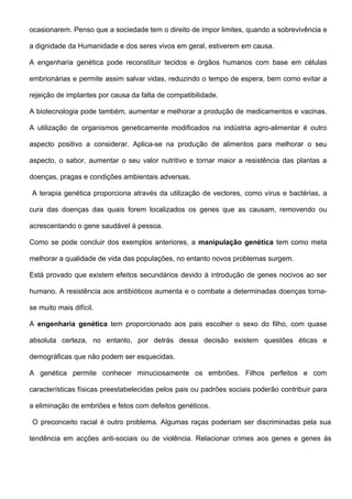 ocasionarem. Penso que a sociedade tem o direito de impor limites, quando a sobrevivência e

a dignidade da Humanidade e dos seres vivos em geral, estiverem em causa.

A engenharia genética pode reconstituir tecidos e órgãos humanos com base em células

embrionárias e permite assim salvar vidas, reduzindo o tempo de espera, bem como evitar a

rejeição de implantes por causa da falta de compatibilidade.

A biotecnologia pode também, aumentar e melhorar a produção de medicamentos e vacinas.

A utilização de organismos geneticamente modificados na indústria agro-alimentar é outro

aspecto positivo a considerar. Aplica-se na produção de alimentos para melhorar o seu

aspecto, o sabor, aumentar o seu valor nutritivo e tornar maior a resistência das plantas a

doenças, pragas e condições ambientais adversas.

A terapia genética proporciona através da utilização de vectores, como vírus e bactérias, a

cura das doenças das quais forem localizados os genes que as causam, removendo ou

acrescentando o gene saudável à pessoa.

Como se pode concluir dos exemplos anteriores, a manipulação genética tem como meta

melhorar a qualidade de vida das populações, no entanto novos problemas surgem.

Está provado que existem efeitos secundários devido à introdução de genes nocivos ao ser

humano. A resistência aos antibióticos aumenta e o combate a determinadas doenças torna-

se muito mais difícil.

A engenharia genética tem proporcionado aos pais escolher o sexo do filho, com quase

absoluta certeza, no entanto, por detrás dessa decisão existem questões éticas e

demográficas que não podem ser esquecidas.

A genética permite conhecer minuciosamente os embriões. Filhos perfeitos e com

características físicas preestabelecidas pelos pais ou padrões sociais poderão contribuir para

a eliminação de embriões e fetos com defeitos genéticos.

 O preconceito racial é outro problema. Algumas raças poderiam ser discriminadas pela sua

tendência em acções anti-sociais ou de violência. Relacionar crimes aos genes e genes às
 