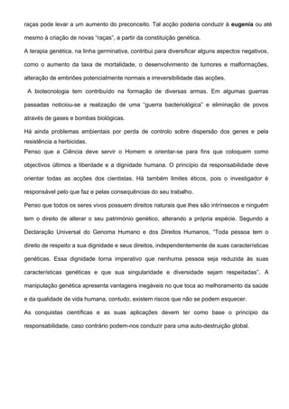 raças pode levar a um aumento do preconceito. Tal acção poderia conduzir à eugenia ou até

mesmo à criação de novas “raças”, a partir da constituição genética.

A terapia genética, na linha germinativa, contribui para diversificar alguns aspectos negativos,

como o aumento da taxa de mortalidade, o desenvolvimento de tumores e malformações,

alteração de embriões potencialmente normais e irreversibilidade das acções.

 A biotecnologia tem contribuído na formação de diversas armas. Em algumas guerras

passadas noticiou-se a realização de uma “guerra bacteriológica” e eliminação de povos

através de gases e bombas biológicas.

Há ainda problemas ambientais por perda de controlo sobre dispersão dos genes e pela
resistência a herbicidas.
Penso que a Ciência deve servir o Homem e orientar-se para fins que coloquem como

objectivos últimos a liberdade e a dignidade humana. O princípio da responsabilidade deve

orientar todas as acções dos cientistas. Há também limites éticos, pois o investigador é

responsável pelo que faz e pelas consequências do seu trabalho.

Penso que todos os seres vivos possuem direitos naturais que lhes são intrínsecos e ninguém

tem o direito de alterar o seu património genético, alterando a própria espécie. Segundo a

Declaração Universal do Genoma Humano e dos Direitos Humanos, “Toda pessoa tem o

direito de respeito a sua dignidade e seus direitos, independentemente de suas características

genéticas. Essa dignidade torna imperativo que nenhuma pessoa seja reduzida às suas

características genéticas e que sua singularidade e diversidade sejam respeitadas”. A

manipulação genética apresenta vantagens inegáveis no que toca ao melhoramento da saúde

e da qualidade de vida humana, contudo, existem riscos que não se podem esquecer.

As conquistas científicas e as suas aplicações devem ter como base o princípio da

responsabilidade, caso contrário podem-nos conduzir para uma auto-destruição global.
 