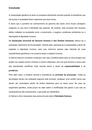 Conclusão


A manipulação genética só será um processo eticamente correcto quando os benefícios que

ela trouxer à sociedade forem superiores aos seus riscos.

É óbvio que o aumento do conhecimento do genoma dos seres vivos trouxe vantagens

inegáveis no que toca à felicidade das pessoas. No entanto, este processo tem diversos

efeitos nefastos na sociedade como o preconceito, a eugenia, problemas ambientais ou o

desrespeito à dignidade humana.

Na Declaração Universal do Genoma Humano e dos Direitos Humanos utilizou--se a

expressão “património da Humanidade”, através dela, expressa-se a necessidade e dever de

respeitar a dignidade humana, para que nenhuma pessoa seja reduzida às suas

características genéticas e se conserve assim a espécie humana.

A Ciência está em constante mudança e por isso a bioética alerta para os seus perigos que

podem ser usados contra o Homem e contra a Natureza, uma vez que há bons e maus usos

das descobertas científicas. Esta recorda assim o dever da responsabilidade e da

prudência.

Para além disso, a bioética recorda a importância do princípio da precaução. Todas as

tecnologias devem ser avaliadas segundo este princípio. Qualquer uma contém riscos que

devem ser controlados dentro de limites toleráveis para os seres vivos. No caso da

engenharia genética, ainda pouco se sabe sobre a modificação dos genes e por isso as

consequências são imprevisíveis, o que pode ser catastrófico.

A Ciência é útil e necessária mas acima de tudo está a Felicidade Humana.
 