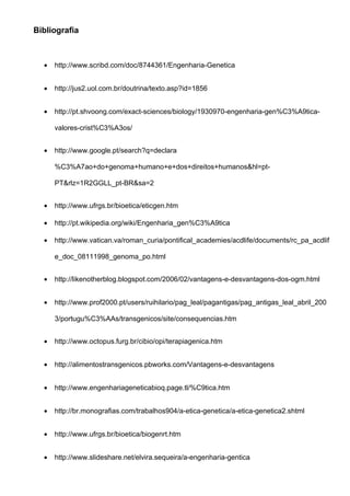 Bibliografia



  •   http://www.scribd.com/doc/8744361/Engenharia-Genetica


  •   http://jus2.uol.com.br/doutrina/texto.asp?id=1856


  •   http://pt.shvoong.com/exact-sciences/biology/1930970-engenharia-gen%C3%A9tica-

      valores-crist%C3%A3os/


  •   http://www.google.pt/search?q=declara

      %C3%A7ao+do+genoma+humano+e+dos+direitos+humanos&hl=pt-

      PT&rlz=1R2GGLL_pt-BR&sa=2


  •   http://www.ufrgs.br/bioetica/eticgen.htm

  •   http://pt.wikipedia.org/wiki/Engenharia_gen%C3%A9tica

  •   http://www.vatican.va/roman_curia/pontifical_academies/acdlife/documents/rc_pa_acdlif

      e_doc_08111998_genoma_po.html


  •   http://likenotherblog.blogspot.com/2006/02/vantagens-e-desvantagens-dos-ogm.html


  •   http://www.prof2000.pt/users/ruihilario/pag_leal/pagantigas/pag_antigas_leal_abril_200

      3/portugu%C3%AAs/transgenicos/site/consequencias.htm


  •   http://www.octopus.furg.br/cibio/opi/terapiagenica.htm


  •   http://alimentostransgenicos.pbworks.com/Vantagens-e-desvantagens


  •   http://www.engenhariageneticabioq.page.tl/%C9tica.htm


  •   http://br.monografias.com/trabalhos904/a-etica-genetica/a-etica-genetica2.shtml


  •   http://www.ufrgs.br/bioetica/biogenrt.htm


  •   http://www.slideshare.net/elvira.sequeira/a-engenharia-gentica
 