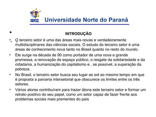 INTRODUÇÃO
• INTRODUÇÃO
• O terceiro setor é uma das áreas mais novas e verdadeiramente
multidisciplinares das ciências sociais. O estudo do terceiro setor é uma
áreas de conhecimento nova tanto no Brasil quanto no resto do mundo.
• Ele surge na década de 90 como portador de uma nova e grande
promessa, a renovação de espaço público, o resgate da solidariedade e da
cidadania, a humanização do capitalismo e , se possível, a superação da
pobreza.
• No Brasil, o terceiro setor busca seu lugar ao sol ao mesmo tempo em que
é proposta a parceria intersetorial que obscurece os limites entre os três
setores.
• Vários atores contribuíram para trazer átona este terceiro setor e formar um
retrato positivo do seu papel, como um setor capaz de fazer frente aos
problemas sociais mais prementes do país
• i
 