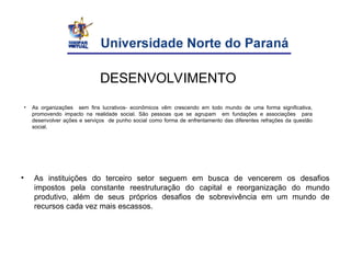 • As organizações sem fins lucrativos- econômicos vêm crescendo em todo mundo de uma forma significativa,
promovendo impacto na realidade social. São pessoas que se agrupam em fundações e associações para
desenvolver ações e serviços de punho social como forma de enfrentamento das diferentes refrações da questão
social.
• As instituições do terceiro setor seguem em busca de vencerem os desafios
impostos pela constante reestruturação do capital e reorganização do mundo
produtivo, além de seus próprios desafios de sobrevivência em um mundo de
recursos cada vez mais escassos.
DESENVOLVIMENTO
 