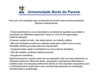 Para que uma instituição seja considerada do terceiro setor precisa apresentar
algumas características:
- Presta atendimento a uma diversidade e variedade de questões que afetam a
sociedade nos diferentes segmentos, tendo um mínimo de organização
institucionalização.
-Possuem caráter privado, mas desenvolvem um trabalho público.
- Não tem finalidade econômica, podendo ainda assim obter lucro em suas
atividades desde que usado para sua manutenção.
- Autogovernadas, aptas a controlarem as suas próprias atividades.
- Não são estatais, podendo realizar parcerias.
- Atuação de voluntários.
Significativamente o terceiro setor tem se expandido cada vez mais atendendo ao
interesse público em diferentes áreas, avançando na perspectiva filantrópica e
caritativa para uma atuação profissional. Sendo um dos requisitos necessários para
o profissional atuar neste setor é que conheça todo processo de constituição,
caracterização e qualificação.
 