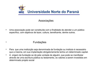 Associações
• Uma associação pode ser constituída com a finalidade de atender a um público
específico, com objetivos de lazer, cultura, beneficente, dentre outros.
• Fundações
• Para que uma instituição seja denominada de fundação ou instituto é necessário
que a mesma, em sua implantação obrigatoriamente tenha um determinado capital.
• A origem da fundação se dá pela vontade de alguém, que pode se manifestar
através de uma escritura pública ou testamento, os valores a serem investidos em
determinado projeto social
 