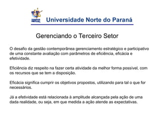 Gerenciando o Terceiro Setor
O desafio da gestão contemporânea gerenciamento estratégico e participativo
de uma constante avaliação com parâmetros de eficiência, eficácia e
efetividade.
Eficiência diz respeito na fazer certa atividade da melhor forma possível, com
os recursos que se tem a disposição.
Eficácia significa cumprir os objetivos propostos, utilizando para tal o que for
necessários.
Já a efetividade está relacionada à amplitude alcançada pela ação de uma
dada realidade, ou seja, em que medida a ação atende as expectativas.
 