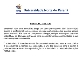 PERFIL DO GESTOR:
Gerenciar hoje uma instituição exige um perfil participativo, com qualificação
técnica e profissional com a ênfase em uma participação dos sujeitos sociais
nesse processo. Ele deve ter uma postura dialogal, sempre atento para perceber
e identificar os dilemas e estratégia para o enfrentamento das dificuldades a que
sua instituição for acometida
O voluntariado é uma das marcas fundamentais no terceiro setor é uma pratica
já desenvolvida a tempos na sociedade, e um dos desafios para o gestor é
justamente o de incentivar a participação do voluntariado no exercício das ações
institucionais.
 