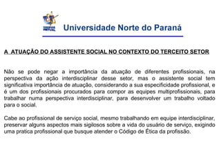 A ATUAÇÃO DO ASSISTENTE SOCIAL NO CONTEXTO DO TERCEITO SETOR
Não se pode negar a importância da atuação de diferentes profissionais, na
perspectiva da ação interdisciplinar desse setor, mas o assistente social tem
significativa importância de atuação, considerando a sua especificidade profissional, e
é um dos profissionais procurados para compor as equipes multiprofissionais, para
trabalhar numa perspectiva interdisciplinar, para desenvolver um trabalho voltado
para o social.
Cabe ao profissional de serviço social, mesmo trabalhando em equipe interdisciplinar,
preservar alguns aspectos mais sigilosos sobre a vida do usuário de serviço, exigindo
uma pratica profissional que busque atender o Código de Ética da profissão.
 