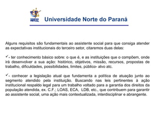Alguns requisitos são fundamentais ao assistente social para que consiga atender
as expectativas institucionais do terceiro setor, citaremos duas delas:
- ter conhecimento básico sobre: o que é, e as instituições que o compõem, onde
irá desenvolver a sua ação: histórico, objetivos, missão, recursos, propostas de
trabalho, dificuldades, possibilidades, limites, público- alvo atc.
- conhecer a legislação atual que fundamenta a política de atuação junto ao
segmento atendido pela instituição. Buscando nas leis pertinentes à ação
institucional respaldo legal para um trabalho voltado para a garantia dos direitos da
população atendida, ex. C.F.; LOAS, ECA, LDB, etc., que contribuem para garantir
ao assistente social, uma ação mais contextualizada, interdisciplinar e abrangente.
 