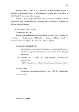 11


       Segundo Pasquali (1997) O IFP (Inventário de Personalidade) subsidia o
avaliador no diagnóstico quanto às dificuldades do avaliando, além de propiciar a
identificação de suas necessidades principais.
       Portanto, a partir da aplicação desses testes, poderemos contribuir de forma
significativa para o reconhecimento e posterior desenvolvimento do conjunto das
CHA’s, ditas anteriormente.


     5. PLANO DAS ATIVIDADES
       5.1 OBJETIVO GERAL
       Realizar uma avaliação psicológica minuciosa do novo gestor, no intuito de
reconhecer os Conhecimentos, Habilidades e Aptidões (CHA’s), visando o
desenvolvimento de sua gestão, de acordo com o perfil da empresa.


       5.2 OBJETIVOS ESPECÍFICOS
               Identificar, a partir da testagem Psicológica, as características favoráveis
               e desfavoráveis para contribuir com o desenvolvimento de uma liderança
               humanizada.
               Trabalhar   com    o   gestor     sua   auto   percepção,   automotivação,
               conhecimento
               e AÇÃO necessários para o desenvolvimento de uma liderança eficiente.


       5.3 RECURSOS
              A Instituição precisará disponibilizar os testes HTP, IFP e Palográfico
       para a aplicação.




       5.4 CRONOGRAMA
 
